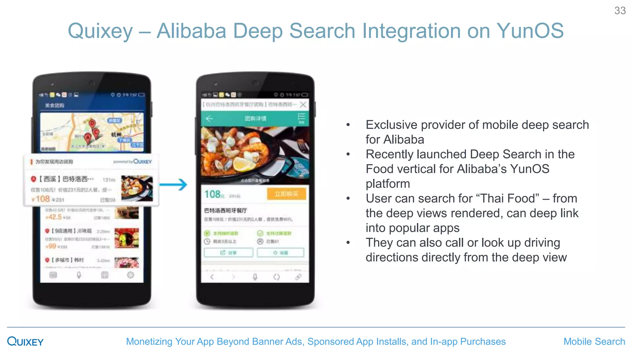 Mobile SearchMonetizing Your App Beyond Banner Ads, Sponsored App Installs, and In-app Purchases
33
Quixey – Alibaba Deep Search Integration on YunOS
• Exclusive provider of mobile deep search
for Alibaba
• Recently launched Deep Search in the
Food vertical for Alibaba’s YunOS
platform
• User can search for “Thai Food” – from
the deep views rendered, can deep link
into popular apps
• They can also call or look up driving
directions directly from the deep view
 