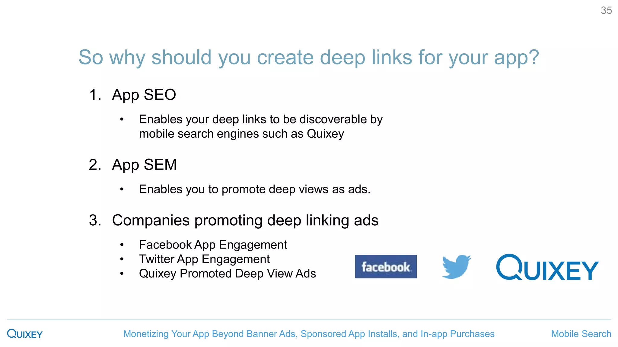 Mobile SearchMonetizing Your App Beyond Banner Ads, Sponsored App Installs, and In-app Purchases
35
So why should you create deep links for your app?
1. App SEO
• Enables your deep links to be discoverable by
mobile search engines such as Quixey
2. App SEM
• Enables you to promote deep views as ads.
3. Companies promoting deep linking ads
• Facebook App Engagement
• Twitter App Engagement
• Quixey Promoted Deep View Ads
 