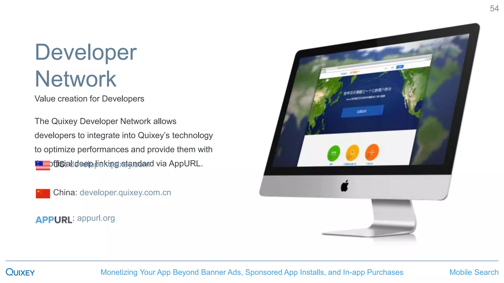 Mobile SearchMonetizing Your App Beyond Banner Ads, Sponsored App Installs, and In-app Purchases
54
Developer
Network
Value creation for Developers
The Quixey Developer Network allows
developers to integrate into Quixey’s technology
to optimize performances and provide them with
the official deep linking standard via AppURL.US: developer.quixey.com
China: developer.quixey.com.cn
: appurl.org
 