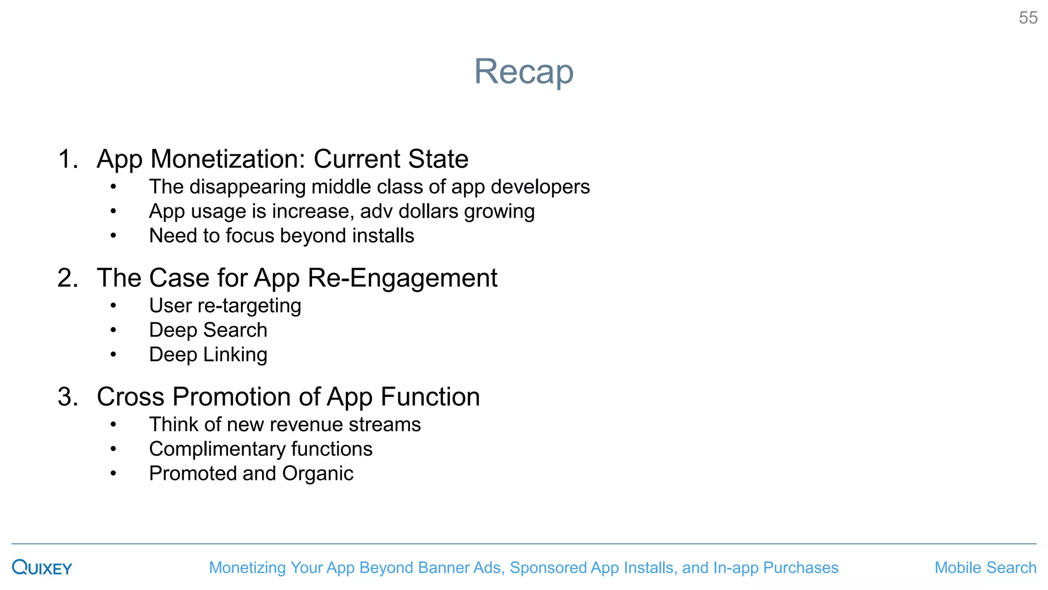 Mobile SearchMonetizing Your App Beyond Banner Ads, Sponsored App Installs, and In-app Purchases
55
Recap
1. App Monetization: Current State
• The disappearing middle class of app developers
• App usage is increase, adv dollars growing
• Need to focus beyond installs
2. The Case for App Re-Engagement
• User re-targeting
• Deep Search
• Deep Linking
3. Cross Promotion of App Function
• Think of new revenue streams
• Complimentary functions
• Promoted and Organic
 
