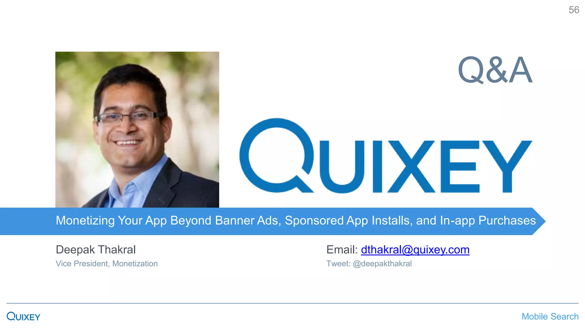 Mobile SearchMonetizing Your App Beyond Banner Ads, Sponsored App Installs, and In-app Purchases
56
Monetizing Your App Beyond Banner Ads, Sponsored App Installs, and In-app Purchases
Q&A
Deepak Thakral
Vice President, Monetization
Email: dthakral@quixey.com
Tweet: @deepakthakral
 