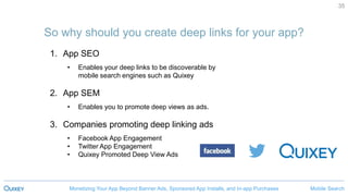 Mobile SearchMonetizing Your App Beyond Banner Ads, Sponsored App Installs, and In-app Purchases
35
So why should you create deep links for your app?
1. App SEO
• Enables your deep links to be discoverable by
mobile search engines such as Quixey
2. App SEM
• Enables you to promote deep views as ads.
3. Companies promoting deep linking ads
• Facebook App Engagement
• Twitter App Engagement
• Quixey Promoted Deep View Ads
 