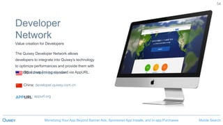 Mobile SearchMonetizing Your App Beyond Banner Ads, Sponsored App Installs, and In-app Purchases
54
Developer
Network
Value creation for Developers
The Quixey Developer Network allows
developers to integrate into Quixey’s technology
to optimize performances and provide them with
the official deep linking standard via AppURL.US: developer.quixey.com
China: developer.quixey.com.cn
: appurl.org
 
