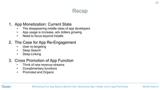 Mobile SearchMonetizing Your App Beyond Banner Ads, Sponsored App Installs, and In-app Purchases
55
Recap
1. App Monetization: Current State
• The disappearing middle class of app developers
• App usage is increase, adv dollars growing
• Need to focus beyond installs
2. The Case for App Re-Engagement
• User re-targeting
• Deep Search
• Deep Linking
3. Cross Promotion of App Function
• Think of new revenue streams
• Complimentary functions
• Promoted and Organic
 