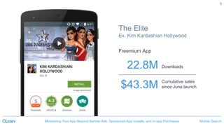 Mobile SearchMonetizing Your App Beyond Banner Ads, Sponsored App Installs, and In-app Purchases
9
$43.3M
22.8M
Cumulative sales
since June launch
Downloads
The Elite
Ex. Kim Kardashian Hollywood
Mobile SearchMonetizing Your App Beyond Banner Ads, Sponsored App Installs, and In-app Purchases
Freemium App
 