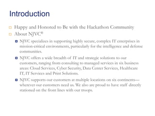 Introduction



Happy and Honored to Be with the Hackathon Community
About NJVC®






NJVC specializes in supporting highly secure, complex IT enterprises in
mission-critical environments, particularly for the intelligence and defense
communities.
NJVC offers a wide breadth of IT and strategic solutions to our
customers, ranging from consulting to managed services in six business
areas: Cloud Services, Cyber Security, Data Center Services, Healthcare
IT, IT Services and Print Solutions.
NJVC supports our customers at multiple locations on six continents—
wherever our customers need us. We also are proud to have staff directly
stationed on the front lines with our troops.

 