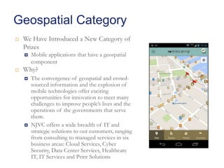 Geospatial Category


We Have Introduced a New Category of
Prizes




Mobile applications that have a geospatial
component

Why?




The convergence of geospatial and crowdsourced information and the explosion of
mobile technologies offer exciting
opportunities for innovation to meet many
challenges to improve people’s lives and the
operations of the governments that serve
them.
NJVC offers a wide breadth of IT and
strategic solutions to our customers, ranging
from consulting to managed services in six
business areas: Cloud Services, Cyber
Security, Data Center Services, Healthcare
IT, IT Services and Print Solutions

 