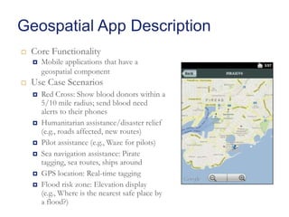 Geospatial App Description


Core Functionality




Mobile applications that have a
geospatial component

Use Case Scenarios








Red Cross: Show blood donors within a
5/10 mile radius; send blood need
alerts to their phones
Humanitarian assistance/disaster relief
(e.g., roads affected, new routes)
Pilot assistance (e.g., Waze for pilots)
Sea navigation assistance: Pirate
tagging, sea routes, ships around
GPS location: Real-time tagging
Flood risk zone: Elevation display
(e.g., Where is the nearest safe place by
a flood?)

 
