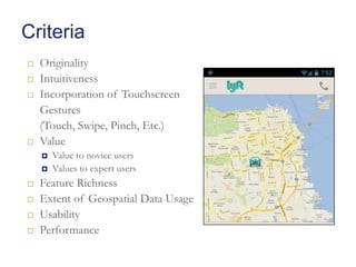 Criteria






Originality
Intuitiveness
Incorporation of Touchscreen
Gestures
(Touch, Swipe, Pinch, Etc.)
Value








Value to novice users
Values to expert users

Feature Richness
Extent of Geospatial Data Usage
Usability
Performance

 