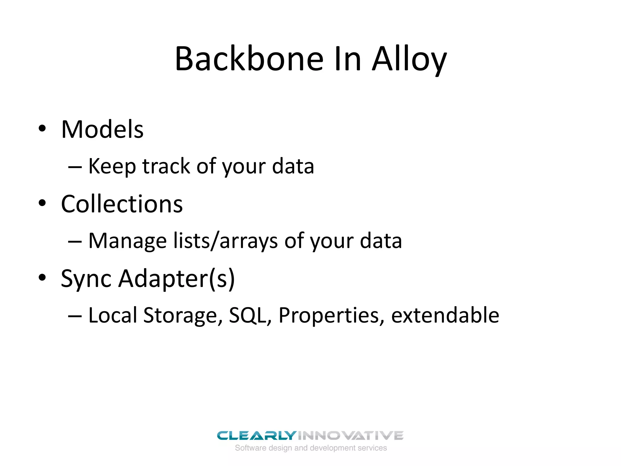 Backbone In Alloy
• Models
  – Keep track of your data
• Collections
  – Manage lists/arrays of your data
• Sync Adapter(s)
  – Local Storage, SQL, Properties, extendable
 