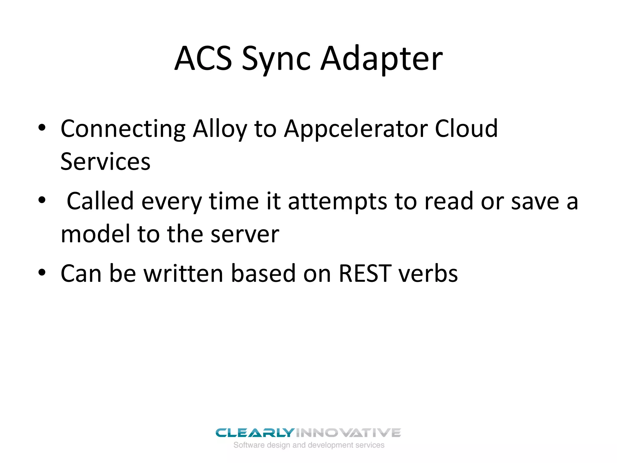 ACS Sync Adapter
• Connecting Alloy to Appcelerator Cloud
  Services
• Called every time it attempts to read or save a
  model to the server
• Can be written based on REST verbs
 