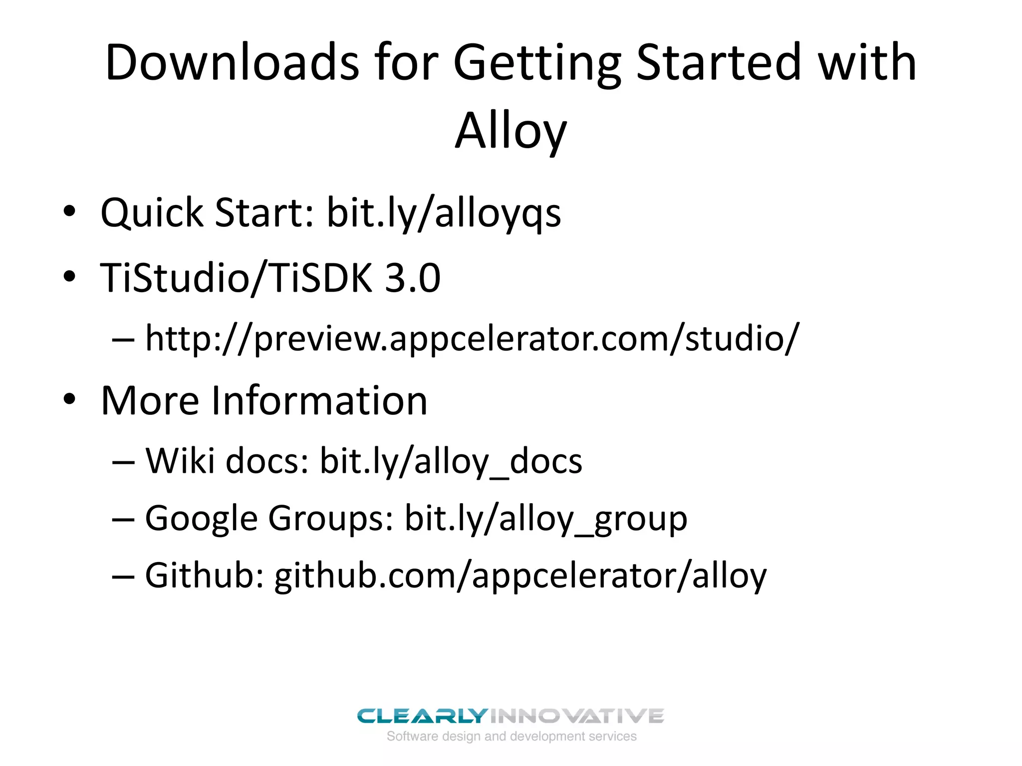 Downloads for Getting Started with
                Alloy
• Quick Start: bit.ly/alloyqs
• TiStudio/TiSDK 3.0
  – http://preview.appcelerator.com/studio/
• More Information
  – Wiki docs: bit.ly/alloy_docs
  – Google Groups: bit.ly/alloy_group
  – Github: github.com/appcelerator/alloy
 