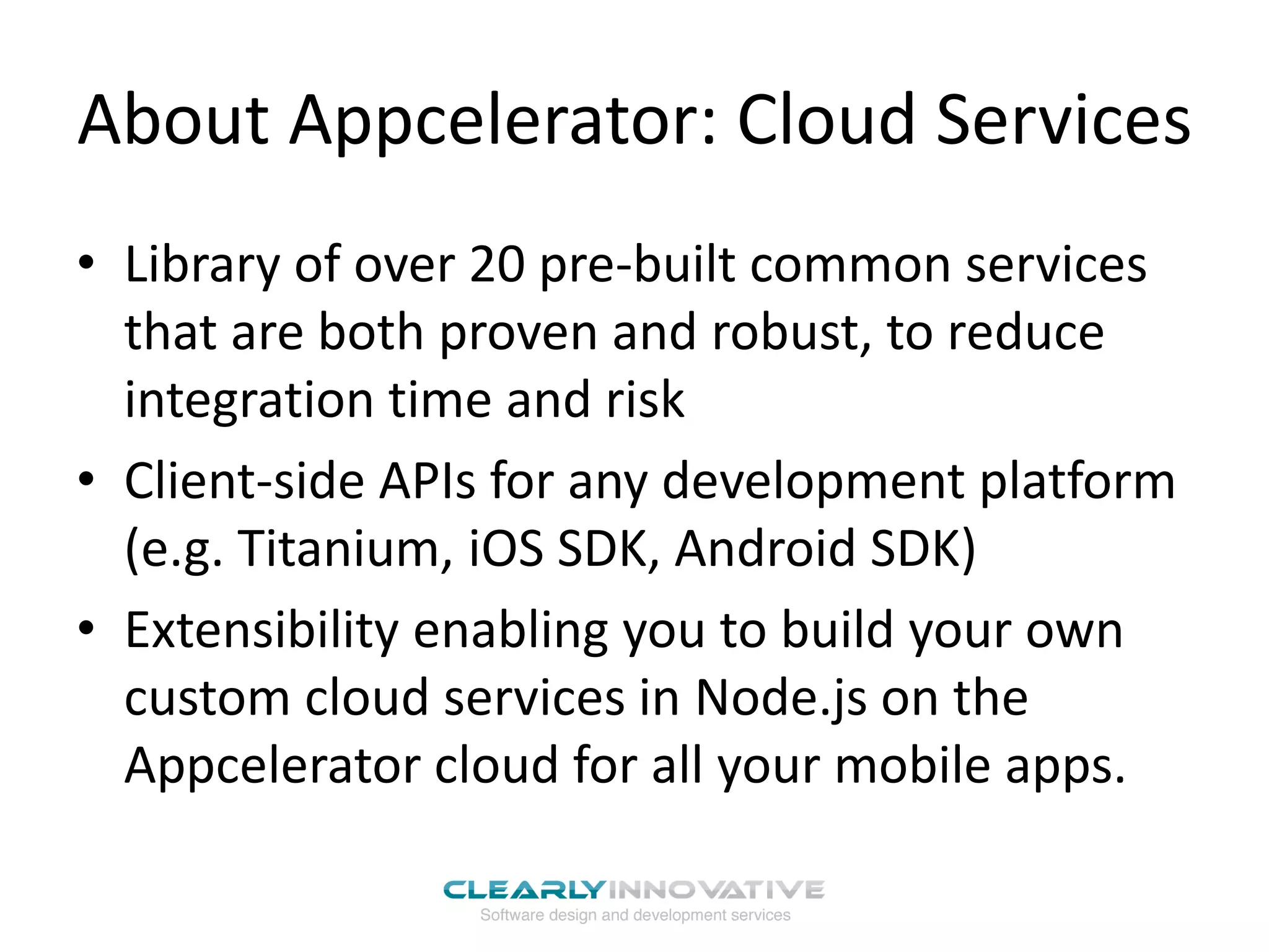 About Appcelerator: Cloud Services
• Library of over 20 pre-built common services
  that are both proven and robust, to reduce
  integration time and risk
• Client-side APIs for any development platform
  (e.g. Titanium, iOS SDK, Android SDK)
• Extensibility enabling you to build your own
  custom cloud services in Node.js on the
  Appcelerator cloud for all your mobile apps.
 