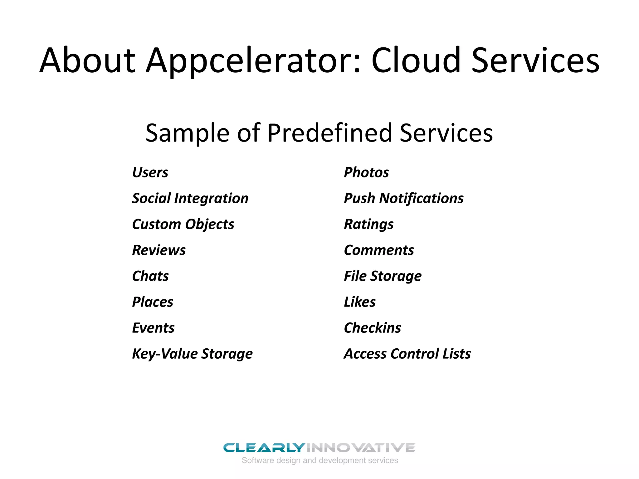 About Appcelerator: Cloud Services
       Sample of Predefined Services
     Users                Photos
     Social Integration   Push Notifications
     Custom Objects       Ratings
     Reviews              Comments
     Chats                File Storage
     Places               Likes
     Events               Checkins
     Key-Value Storage    Access Control Lists
 