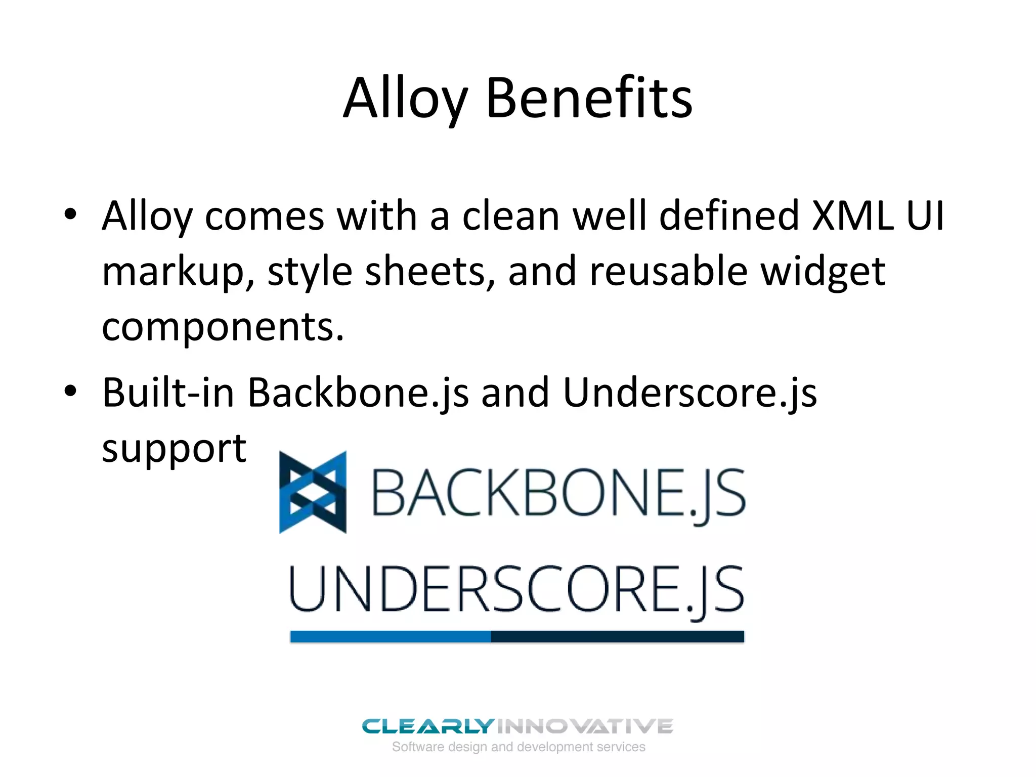 Alloy Benefits
• Alloy comes with a clean well defined XML UI
  markup, style sheets, and reusable widget
  components.
• Built-in Backbone.js and Underscore.js
  support
 