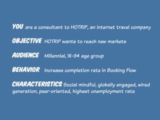 YOU are a consultant to HOTRIP, an internet travel company
OBJECTIVE HOTRIP wants to reach new markets
AUDIENCE

Millennial, 18-34 age group

BEHAVIOR Increase completion rate in Booking Flow
CHARACTERISTICS Social mindful, globally engaged, wired
generation, peer-oriented, highest unemployment rate

 