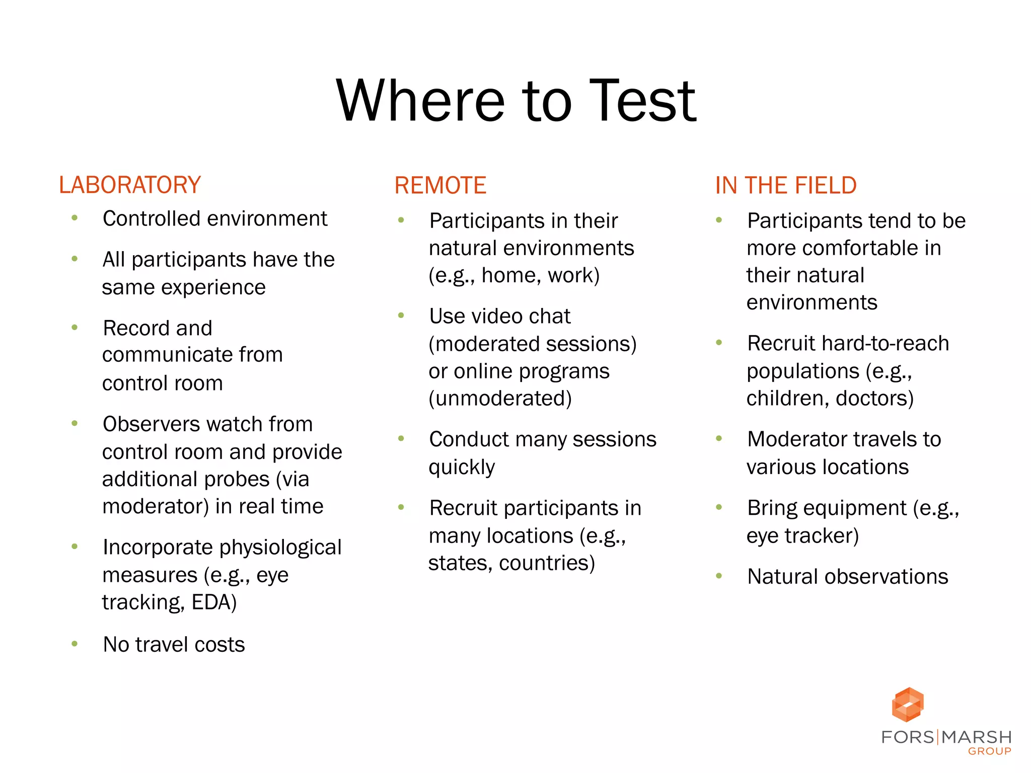 Where to Test
LABORATORY
•  Controlled environment
•  All participants have the
same experience
•  Record and
communicate from
control room
•  Observers watch from
control room and provide
additional probes (via
moderator) in real time
•  Incorporate physiological
measures (e.g., eye
tracking, EDA)

REMOTE

IN THE FIELD

•  Participants in their
natural environments
(e.g., home, work)

•  Participants tend to be
more comfortable in
their natural
environments

•  Use video chat
(moderated sessions)
or online programs
(unmoderated)

•  Recruit hard-to-reach
populations (e.g.,
children, doctors)

•  Conduct many sessions
quickly

•  Moderator travels to
various locations

•  Recruit participants in
many locations (e.g.,
states, countries)

•  Bring equipment (e.g.,
eye tracker)
•  Natural observations

•  No travel costs

12	
  

 