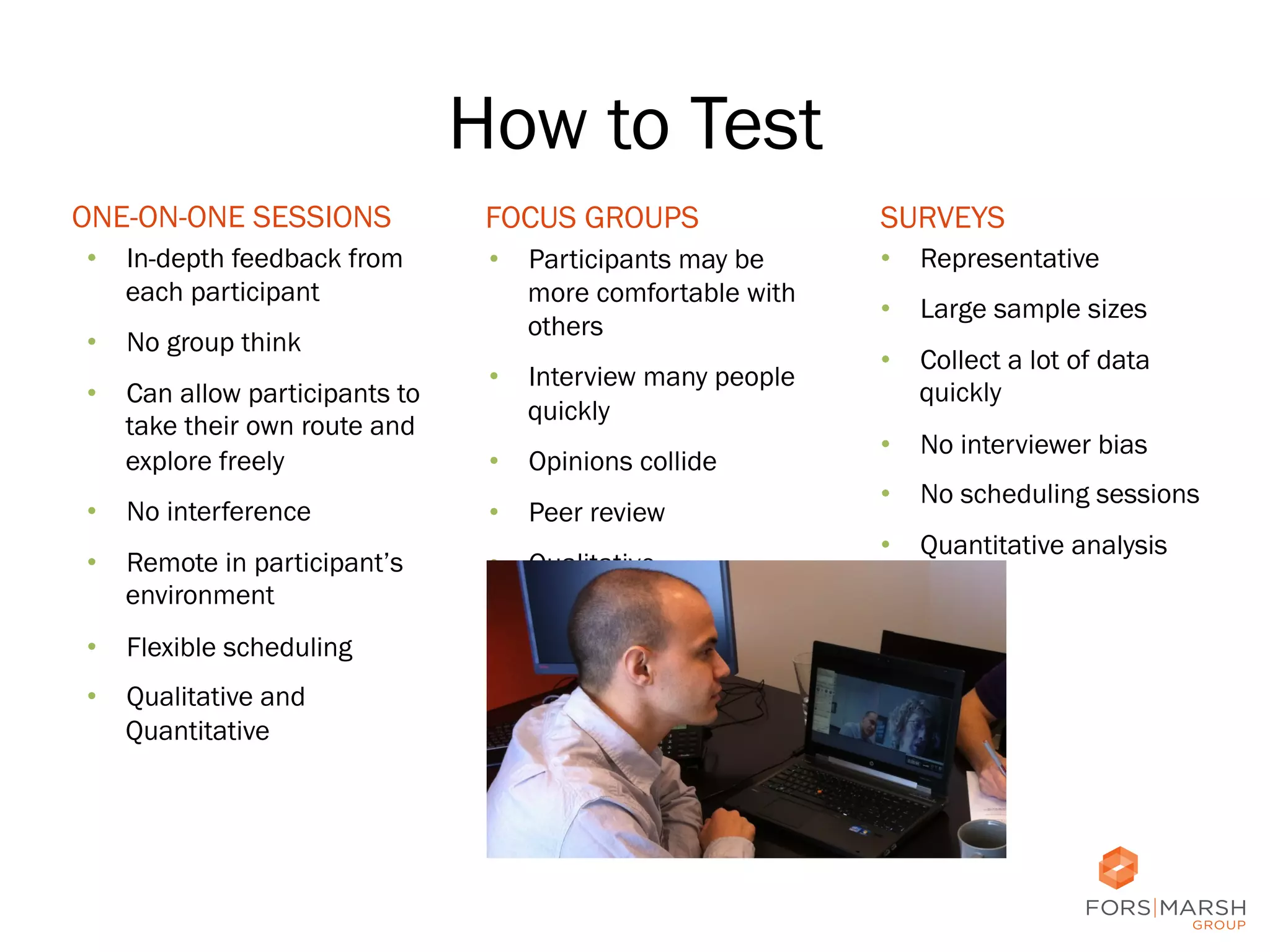 How to Test
ONE-ON-ONE SESSIONS
•  In-depth feedback from
each participant
•  No group think
•  Can allow participants to
take their own route and
explore freely

FOCUS GROUPS

SURVEYS

•  Participants may be
more comfortable with
others

•  Representative

•  Interview many people
quickly
•  Opinions collide

•  No interference

•  Peer review

•  Remote in participant’s
environment

•  Qualitative

•  Large sample sizes
•  Collect a lot of data
quickly
•  No interviewer bias
•  No scheduling sessions
•  Quantitative analysis

•  Flexible scheduling
•  Qualitative and
Quantitative

13	
  

 