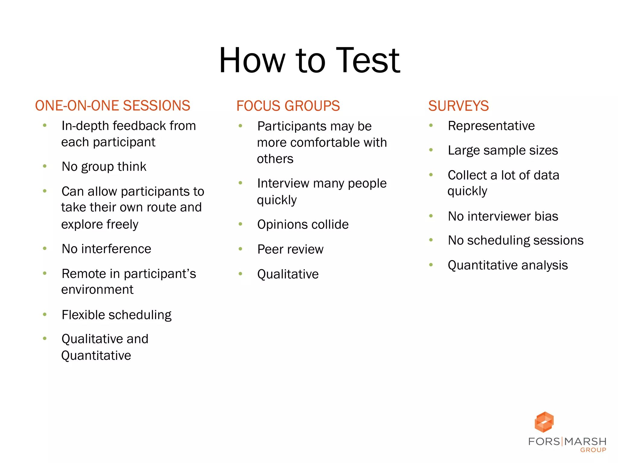 How to Test
ONE-ON-ONE SESSIONS
•  In-depth feedback from
each participant
•  No group think
•  Can allow participants to
take their own route and
explore freely

FOCUS GROUPS

SURVEYS

•  Participants may be
more comfortable with
others

•  Representative

•  Interview many people
quickly
•  Opinions collide

•  No interference

•  Peer review

•  Remote in participant’s
environment

•  Qualitative

•  Large sample sizes
•  Collect a lot of data
quickly
•  No interviewer bias
•  No scheduling sessions
•  Quantitative analysis

•  Flexible scheduling
•  Qualitative and
Quantitative

14	
  

 