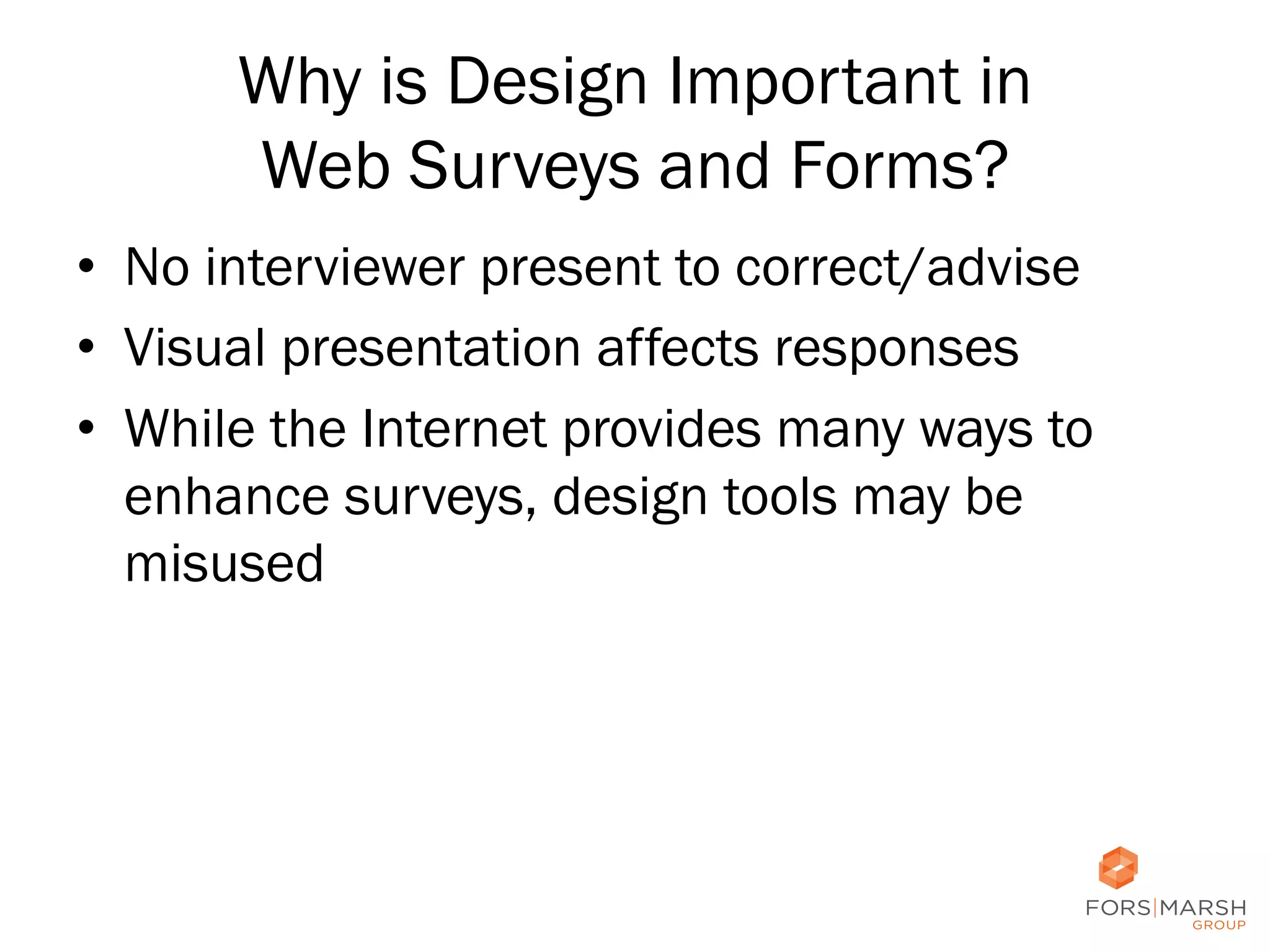 Why is Design Important in
Web Surveys and Forms?
•  No interviewer present to correct/advise
•  Visual presentation affects responses
•  While the Internet provides many ways to
enhance surveys, design tools may be
misused

18	
  

 