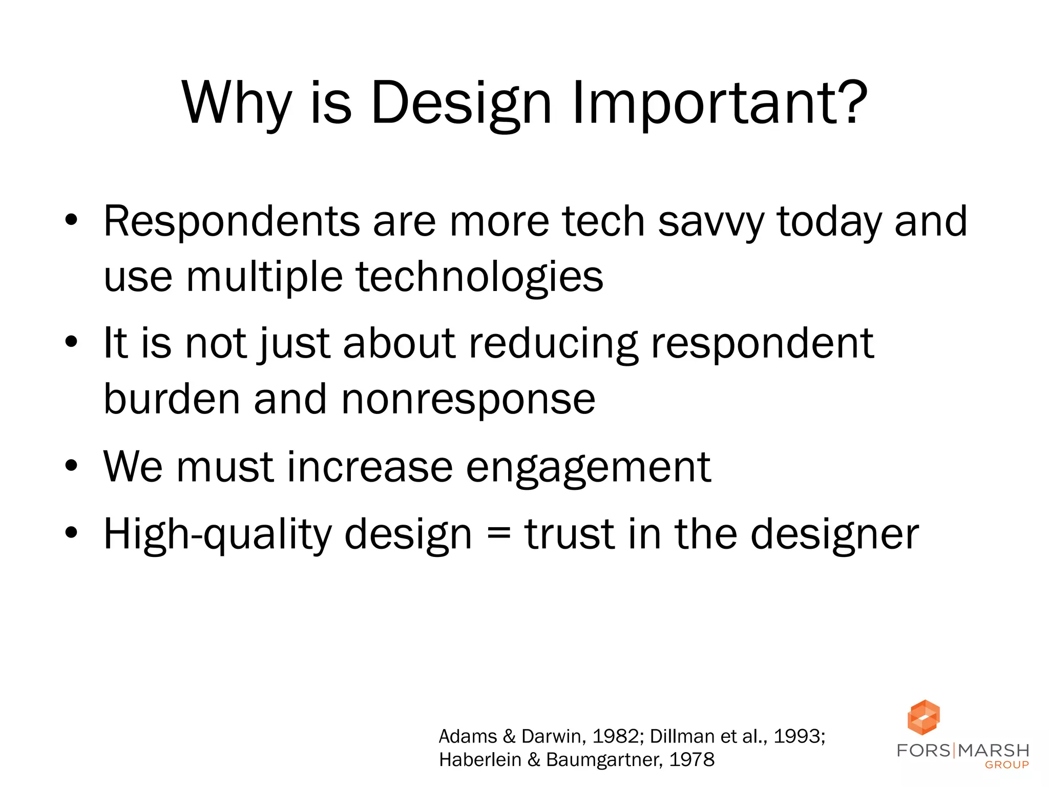 Why is Design Important?
•  Respondents are more tech savvy today and
use multiple technologies
•  It is not just about reducing respondent
burden and nonresponse
•  We must increase engagement
•  High-quality design = trust in the designer

Adams & Darwin, 1982; Dillman et al., 1993;
Haberlein & Baumgartner, 1978

21	
  

 