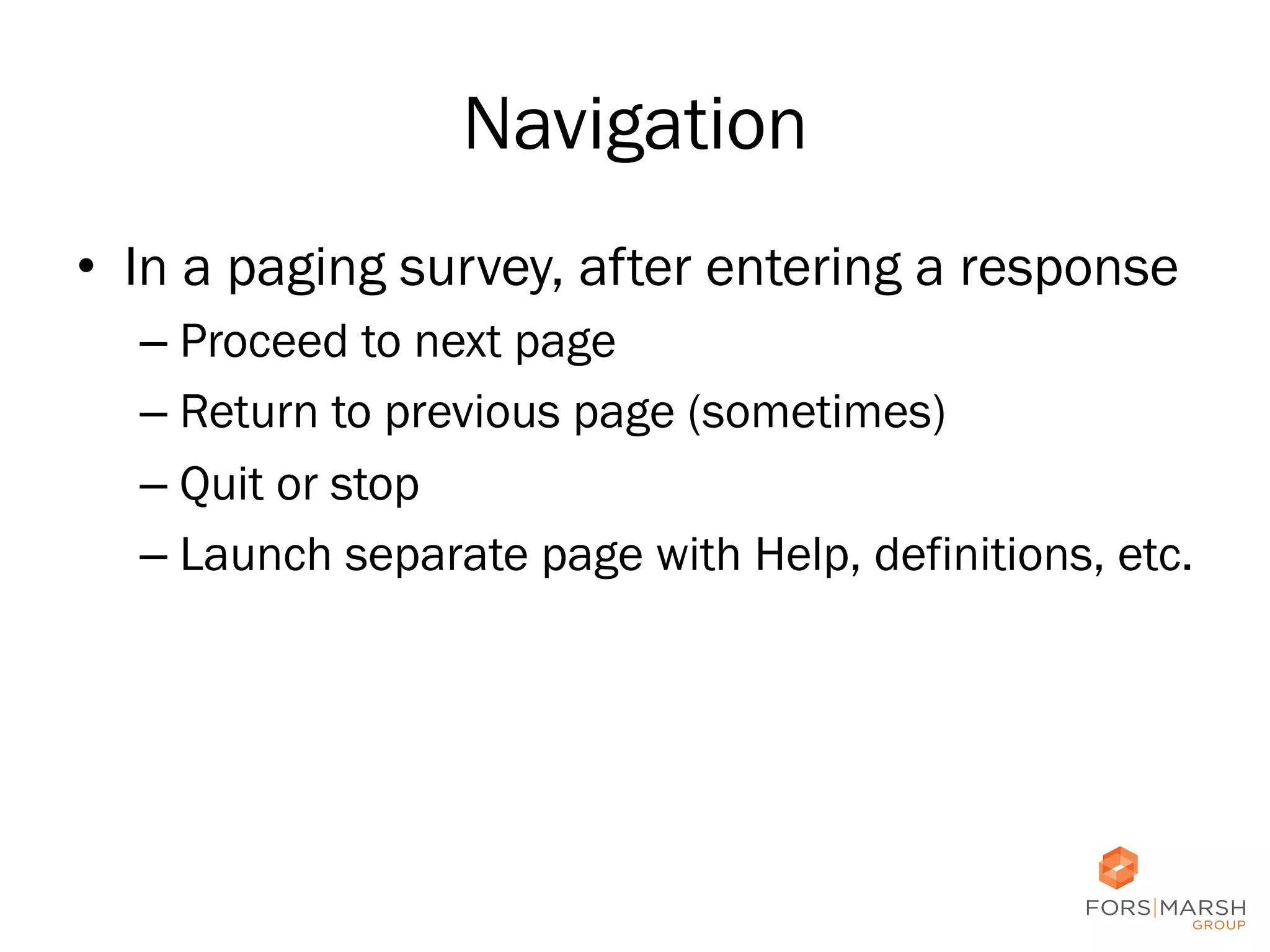 Navigation
•  In a paging survey, after entering a response
–  Proceed to next page
–  Return to previous page (sometimes)
–  Quit or stop
–  Launch separate page with Help, definitions, etc.

24

 