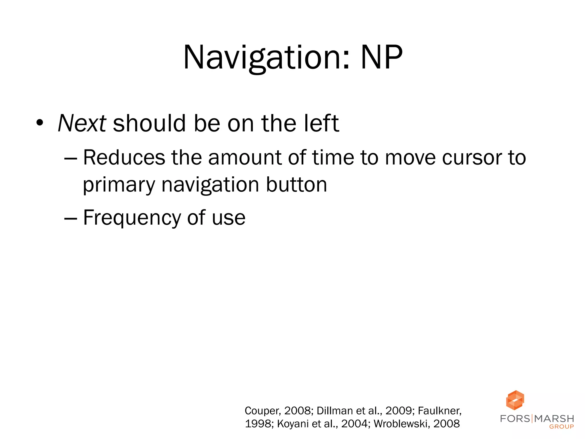 Navigation: NP
•  Next should be on the left
–  Reduces the amount of time to move cursor to
primary navigation button
–  Frequency of use

Couper, 2008; Dillman et al., 2009; Faulkner,
1998; Koyani et al., 2004; Wroblewski, 2008

25

 