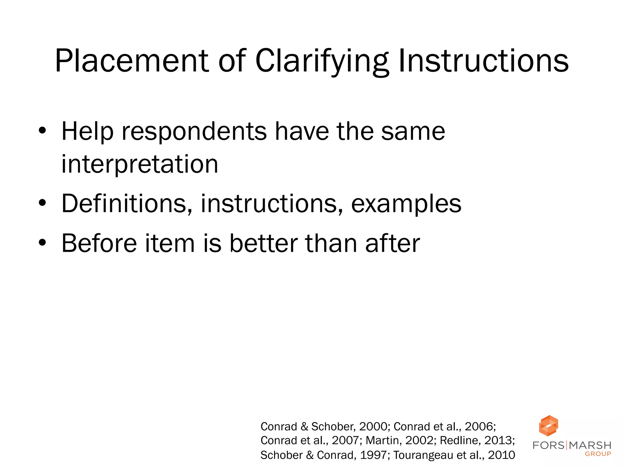 Placement of Clarifying Instructions
•  Help respondents have the same
interpretation
•  Definitions, instructions, examples
•  Before item is better than after

Conrad & Schober, 2000; Conrad et al., 2006;
Conrad et al., 2007; Martin, 2002; Redline, 2013;
Schober & Conrad, 1997; Tourangeau et al., 2010

65

 