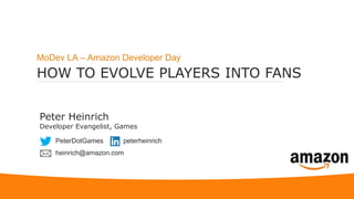 HOW TO EVOLVE PLAYERS INTO FANS
MoDev LA – Amazon Developer Day
Peter Heinrich
Developer Evangelist, Games
PeterDotGames
heinrich@amazon.com
peterheinrich
 