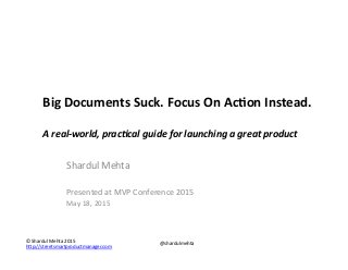 ©"Shardul"Mehta"2015"
h1p://streetsmartproductmanager.com""
@shardulmehta"
Big$Documents$Suck.$Focus$On$Ac4on$Instead.$
$
A"real'world,"prac.cal"guide"for"launching"a"great"product"
Shardul"Mehta"
"
Presented"at"MVP"Conference"2015"
May"18,"2015"
 