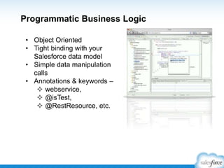 Programmatic Business Logic
• Object Oriented
• Tight binding with your
Salesforce data model
• Simple data manipulation
calls
• Annotations & keywords –
 webservice,
 @isTest,
 @RestResource, etc.

 