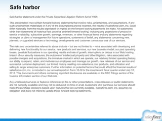 Safe harbor
Safe harbor statement under the Private Securities Litigation Reform Act of 1995:
This presentation may contain forward-looking statements that involve risks, uncertainties, and assumptions. If any
such uncertainties materialize or if any of the assumptions proves incorrect, the results of salesforce.com, inc. could
differ materially from the results expressed or implied by the forward-looking statements we make. All statements
other than statements of historical fact could be deemed forward-looking, including any projections of product or
service availability, subscriber growth, earnings, revenues, or other financial items and any statements regarding
strategies or plans of management for future operations, statements of belief, any statements concerning new,
planned, or upgraded services or technology developments and customer contracts or use of our services.
The risks and uncertainties referred to above include – but are not limited to – risks associated with developing and
delivering new functionality for our service, new products and services, our new business model, our past operating
losses, possible fluctuations in our operating results and rate of growth, interruptions or delays in our Web hosting,
breach of our security measures, the outcome of intellectual property and other litigation, risks associated with
possible mergers and acquisitions, the immature market in which we operate, our relatively limited operating history,
our ability to expand, retain, and motivate our employees and manage our growth, new releases of our service and
successful customer deployment, our limited history reselling non-salesforce.com products, and utilization and
selling to larger enterprise customers. Further information on potential factors that could affect the financial results of
salesforce.com, inc. is included in our annual report on Form 10-Q for the most recent fiscal quarter ended July 31,
2012. This documents and others containing important disclosures are available on the SEC Filings section of the
Investor Information section of our Web site.
Any unreleased services or features referenced in this or other presentations, press releases or public statements
are not currently available and may not be delivered on time or at all. Customers who purchase our services should
make the purchase decisions based upon features that are currently available. Salesforce.com, inc. assumes no
obligation and does not intend to update these forward-looking statements.

 