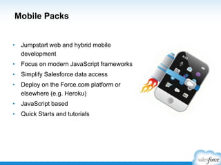 Mobile Packs
• Jumpstart web and hybrid mobile
development
• Focus on modern JavaScript frameworks
• Simplify Salesforce data access
• Deploy on the Force.com platform or
elsewhere (e.g. Heroku)
• JavaScript based
• Quick Starts and tutorials

 