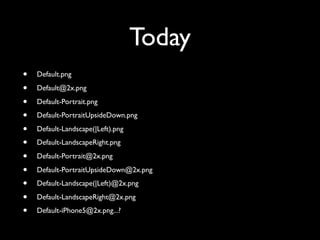 Today
•   Default.png

•   Default@2x.png

•   Default-Portrait.png

•   Default-PortraitUpsideDown.png

•   Default-Landscape(|Left).png

•   Default-LandscapeRight.png

•   Default-Portrait@2x.png

•   Default-PortraitUpsideDown@2x.png

•   Default-Landscape(|Left)@2x.png

•   Default-LandscapeRight@2x.png

•   Default-iPhone5@2x.png...?
 