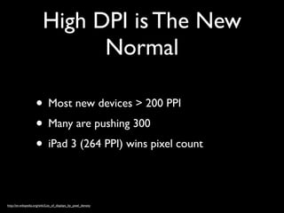 High DPI is The New
                                Normal

                     • Most new devices > 200 PPI
                     • Many are pushing 300
                     • iPad 3 (264 PPI) wins pixel count

http://en.wikipedia.org/wiki/List_of_displays_by_pixel_density
 