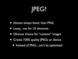 JPEG?

• Almost always faster than PNG
• Lossy... not for UI elements
• Obvious choice for “content” images
• Create 100% quality JPEGs on device
 • Instead of PNG... can’t be optimized
 