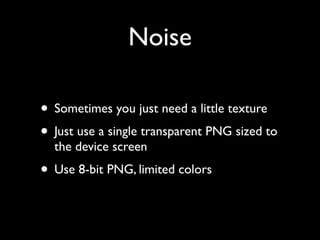 Noise

• Sometimes you just need a little texture
• Just use a single transparent PNG sized to
  the device screen
• Use 8-bit PNG, limited colors
 