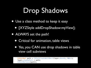Drop Shadows
• Use a class method to keep it easy
 • [XYZStyle addDropShadow:myView];
• ALWAYS set the path!
 • Critical for animation, table views
 • Yes, you CAN use drop shadows in table
    view cell subviews
   CGPathRef path = CGPathCreateWithRect(layer.bounds, NULL);
   layer.shadowPath = path;
   CGPathRelease(path);
 