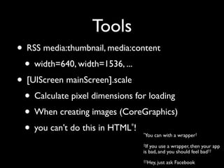 Tools
• RSS media:thumbnail, media:content
 • width=640, width=1536, ...
• [UIScreen mainScreen].scale
 • Calculate pixel dimensions for loading
 • When creating images (CoreGraphics)
 • you can’t do this in HTML !
                             *
                                 *You   can with a wrapper†
                                 †Ifyou use a wrapper, then your app
                                 is bad, and you should feel bad††
                                 ††Hey, just   ask Facebook
 