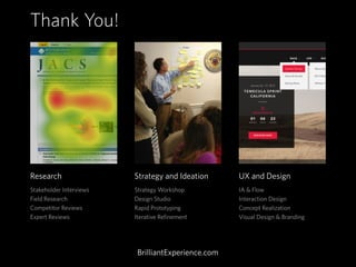 Research
Stakeholder Interviews
Field Research
Competitor Reviews
Expert Reviews
Strategy and Ideation
Strategy Workshop
Design Studio
Rapid Prototyping
Iterative Refinement
UX and Design
IA & Flow
Interaction Design
Concept Realization
Visual Design & Branding
Thank You!
BrilliantExperience.com
 