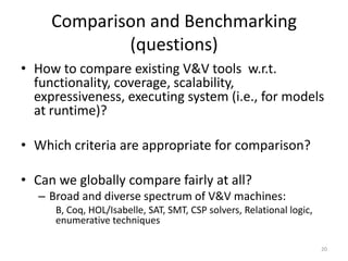 Comparison and Benchmarking
(questions)
• How to compare existing V&V tools w.r.t.
functionality, coverage, scalability,
e...