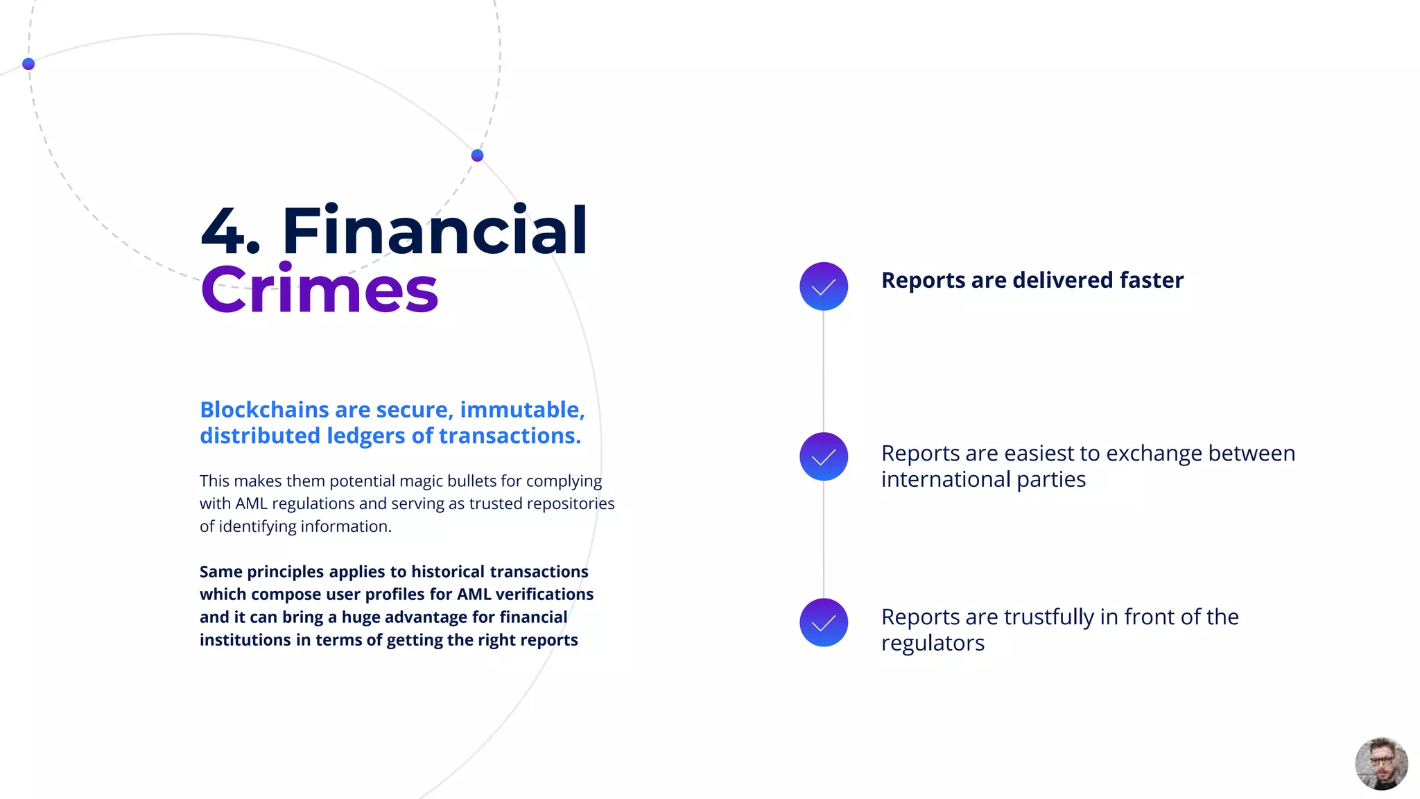 4. Financial
Crimes Reports are delivered faster
Reports are easiest to exchange between
international parties
Reports are trustfully in front of the
regulators
This makes them potential magic bullets for complying
with AML regulations and serving as trusted repositories
of identifying information.
Same principles applies to historical transactions
which compose user profiles for AML verifications
and it can bring a huge advantage for financial
institutions in terms of getting the right reports
Blockchains are secure, immutable,
distributed ledgers of transactions.
 