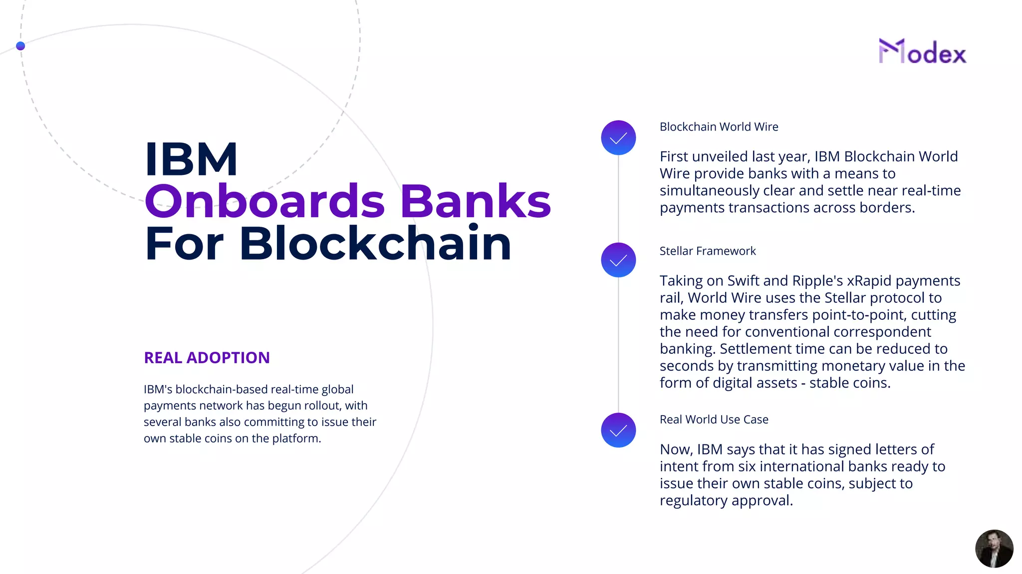 IBM
Onboards Banks
For Blockchain
Blockchain World Wire
First unveiled last year, IBM Blockchain World
Wire provide banks with a means to
simultaneously clear and settle near real-time
payments transactions across borders.
Stellar Framework
Taking on Swift and Ripple's xRapid payments
rail, World Wire uses the Stellar protocol to
make money transfers point-to-point, cutting
the need for conventional correspondent
banking. Settlement time can be reduced to
seconds by transmitting monetary value in the
form of digital assets - stable coins.
Real World Use Case
Now, IBM says that it has signed letters of
intent from six international banks ready to
issue their own stable coins, subject to
regulatory approval.
IBM's blockchain-based real-time global
payments network has begun rollout, with
several banks also committing to issue their
own stable coins on the platform.
REAL ADOPTION
 
