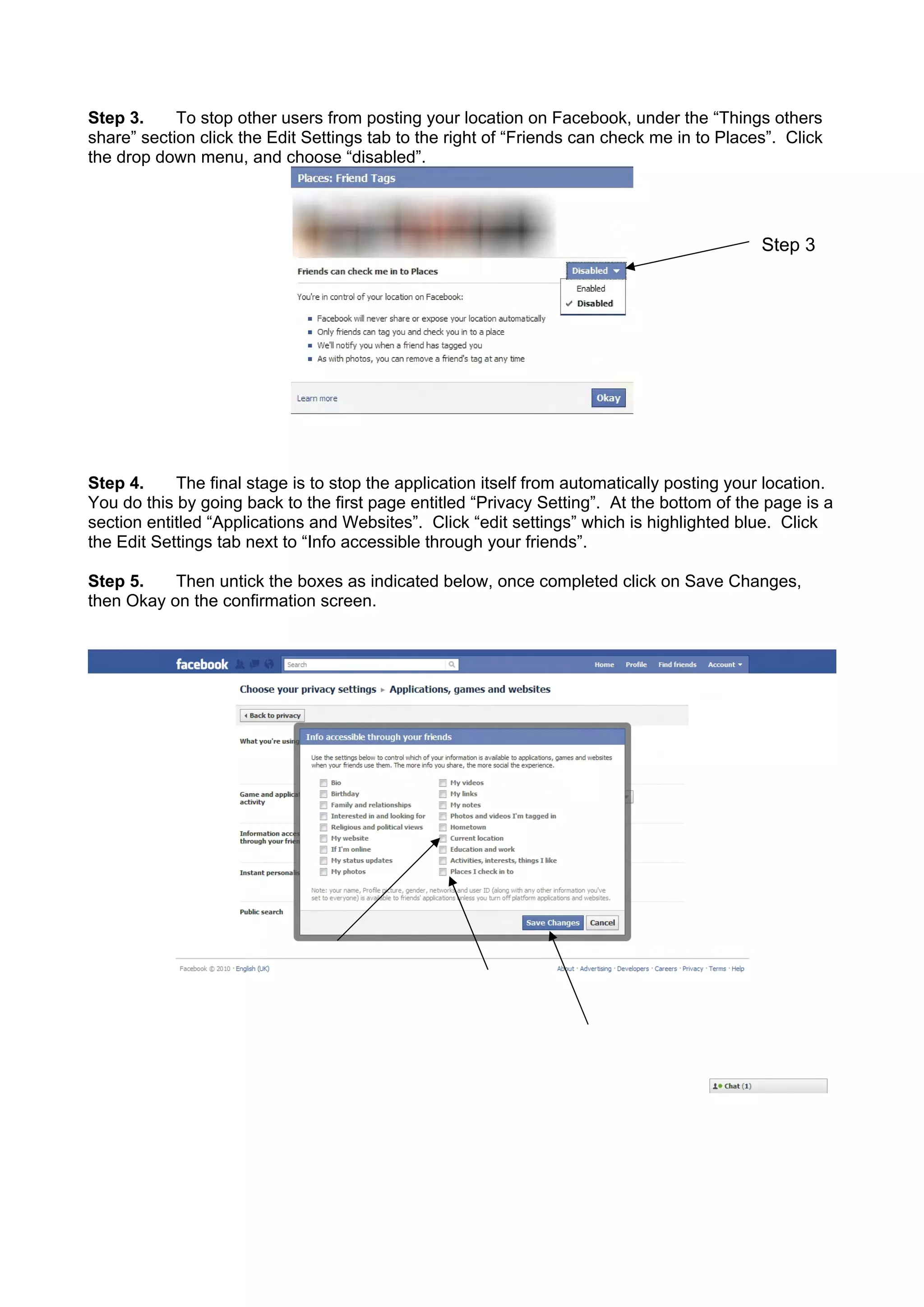 Step 3. To stop other users from posting your location on Facebook, under the “Things others
share” section click the Edit Settings tab to the right of “Friends can check me in to Places”. Click
the drop down menu, and choose “disabled”.
Step 3
Step 4. The final stage is to stop the application itself from automatically posting your location.
You do this by going back to the first page entitled “Privacy Setting”. At the bottom of the page is a
section entitled “Applications and Websites”. Click “edit settings” which is highlighted blue. Click
the Edit Settings tab next to “Info accessible through your friends”.
Step 5. Then untick the boxes as indicated below, once completed click on Save Changes,
then Okay on the confirmation screen.
 
