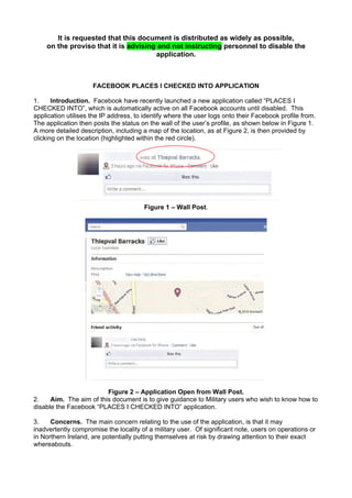It is requested that this document is distributed as widely as possible,
on the proviso that it is advising and not instructing personnel to disable the
application.
FACEBOOK PLACES I CHECKED INTO APPLICATION
1. Introduction. Facebook have recently launched a new application called “PLACES I
CHECKED INTO”, which is automatically active on all Facebook accounts until disabled. This
application utilises the IP address, to identify where the user logs onto their Facebook profile from.
The application then posts the status on the wall of the user’s profile, as shown below in Figure 1.
A more detailed description, including a map of the location, as at Figure 2, is then provided by
clicking on the location (highlighted within the red circle).
Figure 1 – Wall Post.
Figure 2 – Application Open from Wall Post.
2. Aim. The aim of this document is to give guidance to Military users who wish to know how to
disable the Facebook “PLACES I CHECKED INTO” application.
3. Concerns. The main concern relating to the use of the application, is that it may
inadvertently compromise the locality of a military user. Of significant note, users on operations or
in Northern Ireland, are potentially putting themselves at risk by drawing attention to their exact
whereabouts.
 