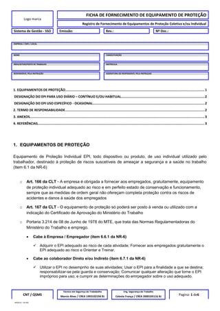 Logo marca
FICHA DE FORNECIMENTO DE EQUIPAMENTO DE PROTEÇÃO
Registro de Fornecimento de Equipamentos de Proteção Coletiva e/ou Individual
Sistema de Gestão - SSO Emissão: Rev.: Nº Doc.:
EMPRESA / CNPJ / LOCAL
NOME CARGO/FUNÇÃO
ÁREA/SETOR/POSTO DE TRABALHO MATRICULA
RESPONSÁVEL PELA INSTRUÇÃO ASSINATURA DO RESPONSÁVEL PELA INSTRUÇAO
1. EQUIPAMENTOS DE PROTEÇÃO........................................................................................................................................... 1
DESIGNAÇÃO DO EPI PARA USO DIÁRIO – CONTÍNUO E/OU HABITUAL....................................................................................2
DESIGNAÇÃO DO EPI USO ESPECÍFICO - OCASIONAL................................................................................................................2
2. TERMO DE RESPONSABILIDADE............................................................................................................................................ 2
3. ANEXOS............................................................................................................................................................................... 3
4. REFERÊNCIAS....................................................................................................................................................................... 3
1. EQUIPAMENTOS DE PROTEÇÃO
Equipamento de Proteção Individual EPI, todo dispositivo ou produto, de uso individual utilizado pelo
trabalhador, destinado à proteção de riscos suscetíveis de ameaçar a segurança e a saúde no trabalho
(Item 6.1 da NR-6)
o Art. 166 da CLT - A empresa é obrigada a fornecer aos empregados, gratuitamente, equipamento
de proteção individual adequado ao risco e em perfeito estado de conservação e funcionamento,
sempre que as medidas de ordem geral não ofereçam completa proteção contra os riscos de
acidentes e danos à saúde dos empregados
o Art. 167 da CLT - O equipamento de proteção só poderá ser posto à venda ou utilizado com a
indicação do Certificado de Aprovação do Ministério do Trabalho
o Portaria 3.214 de 08 de Junho de 1978 do MTE, que trata das Normas Regulamentadoras do
Ministério do Trabalho e emprego.
• Cabe à Empresa / Empregador (item 6.6.1 da NR-6)
 Adquirir o EPI adequado ao risco de cada atividade; Fornecer aos empregados gratuitamente o
EPI adequado ao risco e Orientar e Treinar.
• Cabe ao colaborador Direto e/ou Indireto (item 6.7.1 da NR-6)
 Utilizar o EPI no desempnho de suas atividades; Usar o EPI para a finalidade a que se destina;
responsabilizar-se pela guarda e conservação; Comunicar qualquer alteração que torne o EPI
impróprioo para uso; e cumprir as determinações do emrpegador sobre o uso adequado.
CNT / QSMS
Técnico em Segurnça do Trababalho Eng. Segurança do Trabalho
Pagina: 1 de6Marcio Alves / CREA 1993102194 RJ Celeste França / CREA 2000105116 RJ
MODELO – SO-002
 