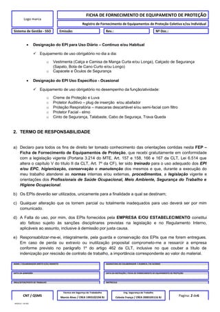 Logo marca
FICHA DE FORNECIMENTO DE EQUIPAMENTO DE PROTEÇÃO
Registro de Fornecimento de Equipamentos de Proteção Coletiva e/ou Individual
Sistema de Gestão - SSO Emissão: Rev.: Nº Doc.:
• Designação do EPI para Uso Diário – Contínuo e/ou Habitual
 Equipamento de uso obrigatório no dia a dia:
o Vestimenta (Calça e Camisa de Manga Curta e/ou Longa), Calçado de Segurança
(Sapato, Bota de Cano Curto e/ou Longo)
o Capacete e Óculos de Segurança
• Designação do EPI Uso Específico - Ocasional
 Equipamento de uso obrigatório no desempenho da função/atividade:
o Creme de Proteção e Luva
o Protetor Auditivo – plug de inserção e/ou abafador
o Proteção Respiratória – mascaras descartável e/ou semi-facial com filtro
o Protetor Facial - elmo
o Cinto de Segurança, Talabaste, Cabo de Seguraça, Trava Queda
2. TERMO DE RESPONSABILIDADE
a) Declaro para todos os fins de direito ter tomado conhecimento das orientações contidas nesta FEP –
Ficha de Fornecimento de Equipamentos de Proteção, que recebi gratuitamente em conformidade
com a legislação vigente (Portaria 3.214 do MTE, Art. 157 e 158, 166 e 167 da CLT, Lei 6.514 que
altera o capítulo V do título II da CLT, Art. 7º da CF), ter sido treinado para o uso adequado dos EPI
e/ou EPC, higienização, conservação e manutenção dos mesmos e que, durante a execução do
meu trabalho atenderei as normas internas e/ou externas, procedimentos, a legislação vigente e
orientações dos Profissionais de Saúde Ocupacional, Meio Ambiente, Segurança do Trabalho e
Higiene Ocupacional.
b) Os EPIs deverão ser utilizados, unicamente para a finalidade a qual se destinam;
c) Qualquer alteração que os tornem parcial ou totalmente inadequados para uso deverá ser por mim
comunicado.
d) A Falta do uso, por mim, dos EPIs fornecidos pela EMPRESA E/OU ESTABELECIMENTO constitui
ato faltoso sujeito às sanções disciplinares previstas na legislação e no Regulamento Interno,
aplicáveis ao assunto, inclusive à demissão por justa causa.
e) Responsabilizar-me-ei, integralmente, pela guarda e conservação dos EPIs que me forem entregues.
Em caso de perda ou extravio ou inutilização proposital comprometo-me a ressarcir a empresa
conforme previsto no parágrafo 1º do artigo 462 da CLT, inclusive no que couber a título de
indenização por rescisão de contrato de trabalho, a importância correspondente ao valor do material.
NOME / COLABORADOR DIRETO E/OU INDIRETO ASSINATURA DO COLABORADOR E RUBRICA / DE ACORDO
DATA DA ADMISSÃO DATA DA INSTRUÇÃO / FICHA DE FORNECIMENTO DE EQUIPAMENTO DE PROTEÇÃO
ÁREA/SETOR/POSTO DE TRABALHO MATRICULA
CNT / QSMS
Técnico em Segurnça do Trababalho Eng. Segurança do Trabalho
Pagina: 2 de6Marcio Alves / CREA 1993102194 RJ Celeste França / CREA 2000105116 RJ
MODELO – SO-002
 