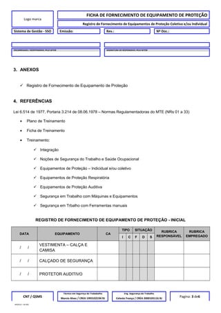 Logo marca
FICHA DE FORNECIMENTO DE EQUIPAMENTO DE PROTEÇÃO
Registro de Fornecimento de Equipamentos de Proteção Coletiva e/ou Individual
Sistema de Gestão - SSO Emissão: Rev.: Nº Doc.:
ENCARREGADO / RESPPONSÁVEL PELO SETOR ASSINATURA DO RESPONSÁVEL PELO SETOR
3. ANEXOS
 Registro de Fornecimento de Equipamento de Proteção
4. REFERÊNCIAS
Lei 6.514 de 1977, Portaria 3.214 de 08.06.1978 – Normas Regulamentadoras do MTE (NRs 01 a 33)
• Plano de Treinamento
• Ficha de Treinamento
• Treinamento:
 Integração
 Noções de Segurança do Trabalho e Saúde Ocupacional
 Equipamentos de Proteção – Indicidual e/ou coletivo
 Equipamentos de Proteção Respiratória
 Equipamentos de Proteção Auditiva
 Segurança em Trabalho com Máquinas e Equipamentos
 Segurança em Trbalho com Ferramentas manuais
REGISTRO DE FORNECIMENTO DE EQUIPAMENTO DE PROTEÇÃO - INICIAL
DATA EQUIPAMENTO CA
TIPO SITUAÇÃO RUBRICA
RESPONSÁVEL
RUBRICA
EMPREGADOI C F D S
/ /
VESTIMENTA – CALÇA E
CAMISA
/ / CALÇADO DE SEGURANÇA
/ / PROTETOR AUDITIVO
CNT / QSMS
Técnico em Segurnça do Trababalho Eng. Segurança do Trabalho
Pagina: 3 de6Marcio Alves / CREA 1993102194 RJ Celeste França / CREA 2000105116 RJ
MODELO – SO-002
 