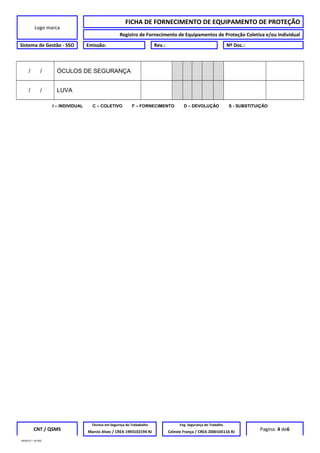 Logo marca
FICHA DE FORNECIMENTO DE EQUIPAMENTO DE PROTEÇÃO
Registro de Fornecimento de Equipamentos de Proteção Coletiva e/ou Individual
Sistema de Gestão - SSO Emissão: Rev.: Nº Doc.:
/ / ÓCULOS DE SEGURANÇA
/ / LUVA
I – INDIVIDUAL C – COLETIVO F – FORNECIMENTO D – DEVOLUÇÃO S - SUBSTITUIÇÃO
CNT / QSMS
Técnico em Segurnça do Trababalho Eng. Segurança do Trabalho
Pagina: 4 de6Marcio Alves / CREA 1993102194 RJ Celeste França / CREA 2000105116 RJ
MODELO – SO-002
 