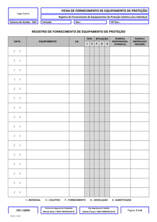 Logo marca
FICHA DE FORNECIMENTO DE EQUIPAMENTO DE PROTEÇÃO
Registro de Fornecimento de Equipamentos de Proteção Coletiva e/ou Individual
Sistema de Gestão - SSO Emissão: Rev.: Nº Doc.:
REGISTRO DE FORNECIMENTO DE EQUIPAMENTO DE PROTEÇÃO
DATA EQUIPAMENTO CA
TIPO SITUAÇÃO RUBRICA
RESPONSÁVEL
(FORNECE)
RUBRICA
EMPREGADO
(RECEBE)I C F D S
/ /
/ /
/ /
/ /
/ /
/ /
/ /
/ /
/ /
/ /
/ /
/ /
/ /
/ /
/ /
/ /
I – INDIVIDUAL C – COLETIVO F – FORNECIMENTO D – DEVOLUÇÃO S - SUBSTITUIÇÃO
CNT / QSMS
Técnico em Segurnça do Trababalho Eng. Segurança do Trabalho
Pagina: 5 de6Marcio Alves / CREA 1993102194 RJ Celeste França / CREA 2000105116 RJ
MODELO – SO-002
 